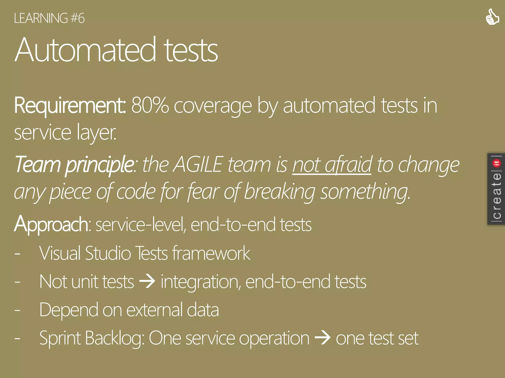 Automated tests
Requirement: 80% coverage by automated tests in
service layer.
Team principle: the AGILE team is not afraid to change
any piece of code for fear of breaking something.
Approach: service-level, end-to-end tests
- Visual Studio Tests framework
- Not unit tests  integration, end-to-endtests
- Depend on external data
- Sprint Backlog: One service operation  one test set
LEARNING#6 
 