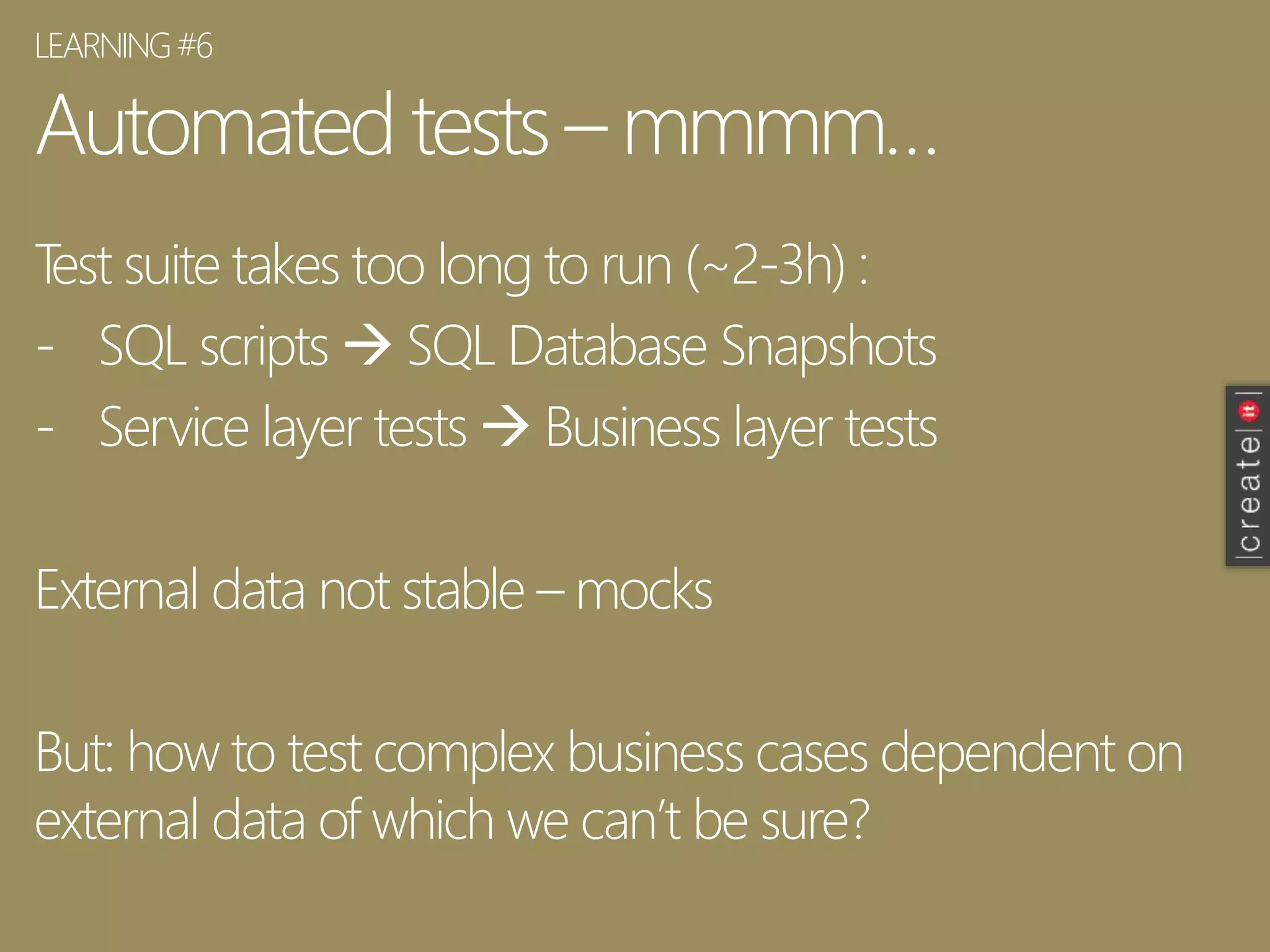 Automated tests – mmmm…
Test suite takes too long to run (~2-3h) :
- SQL scripts  SQL Database Snapshots
- Service layer tests  Business layer tests
External data not stable – mocks
But: how to test complex business cases dependent on
external data of which we can’t be sure?
LEARNING#6
 