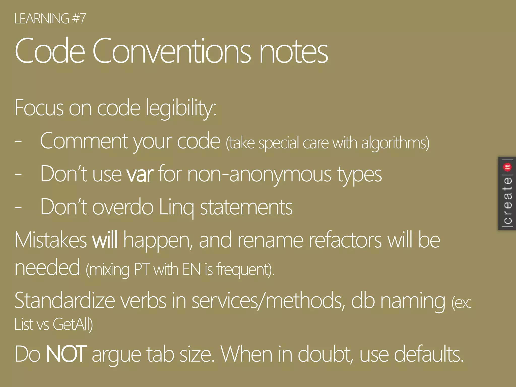 Code Conventions notes
Focus on code legibility:
- Comment your code (take special care with algorithms)
- Don’t use var for non-anonymous types
- Don’t overdo Linq statements
Mistakes will happen, and rename refactors will be
needed (mixing PTwith EN is frequent).
Standardize verbs in services/methods, db naming (ex:
List vs GetAll)
Do NOT argue tab size. When in doubt, use defaults.
LEARNING#7
 