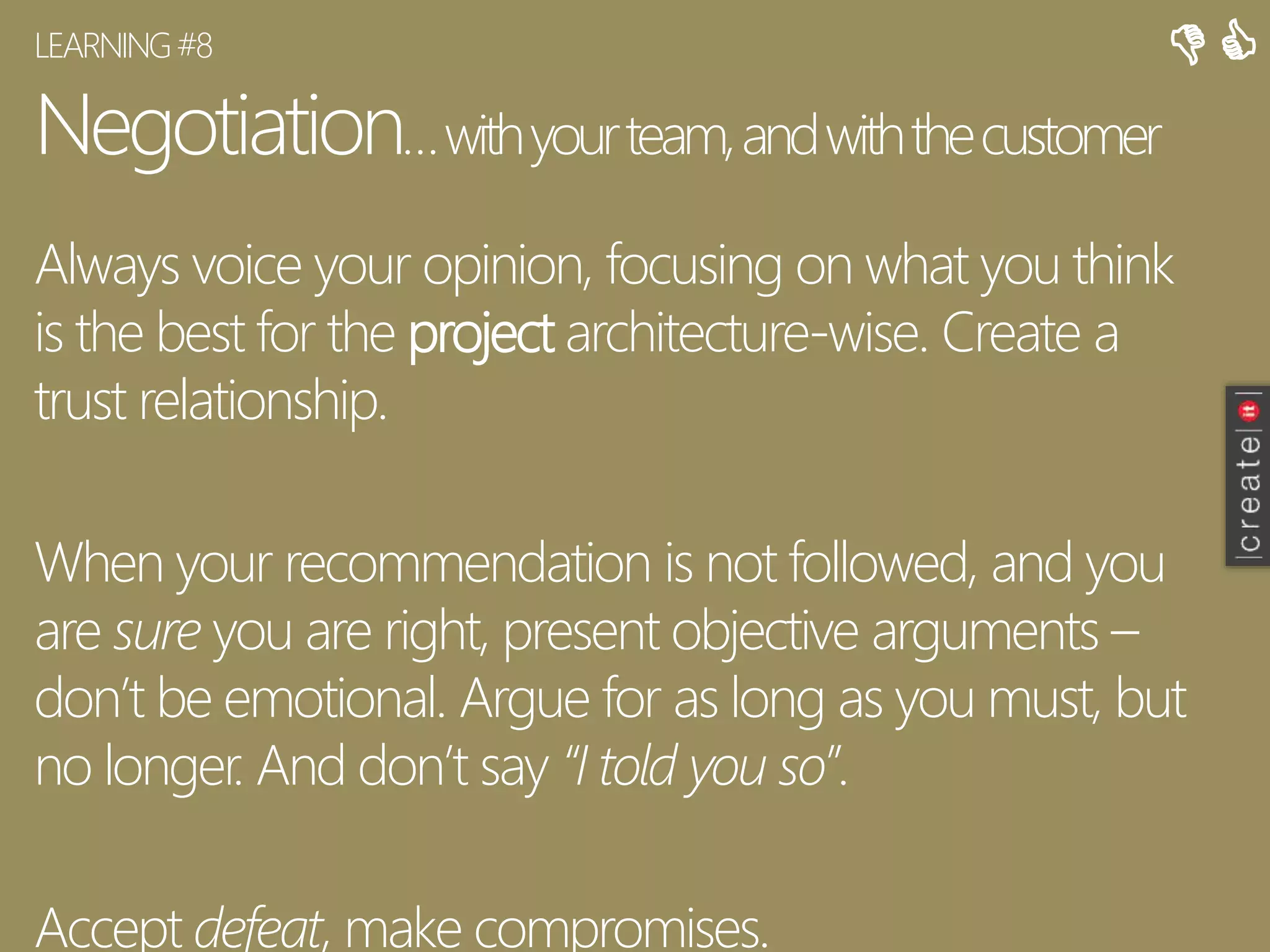 Negotiation…withyourteam,andwiththecustomer
Always voice your opinion, focusing on what you think
is the best for the project architecture-wise. Create a
trust relationship.
When your recommendation is not followed, and you
are sure you are right, present objective arguments –
don’t be emotional. Argue for as long as you must, but
no longer. And don’t say “I told you so”.
Accept defeat, make compromises.
LEARNING#8 
 