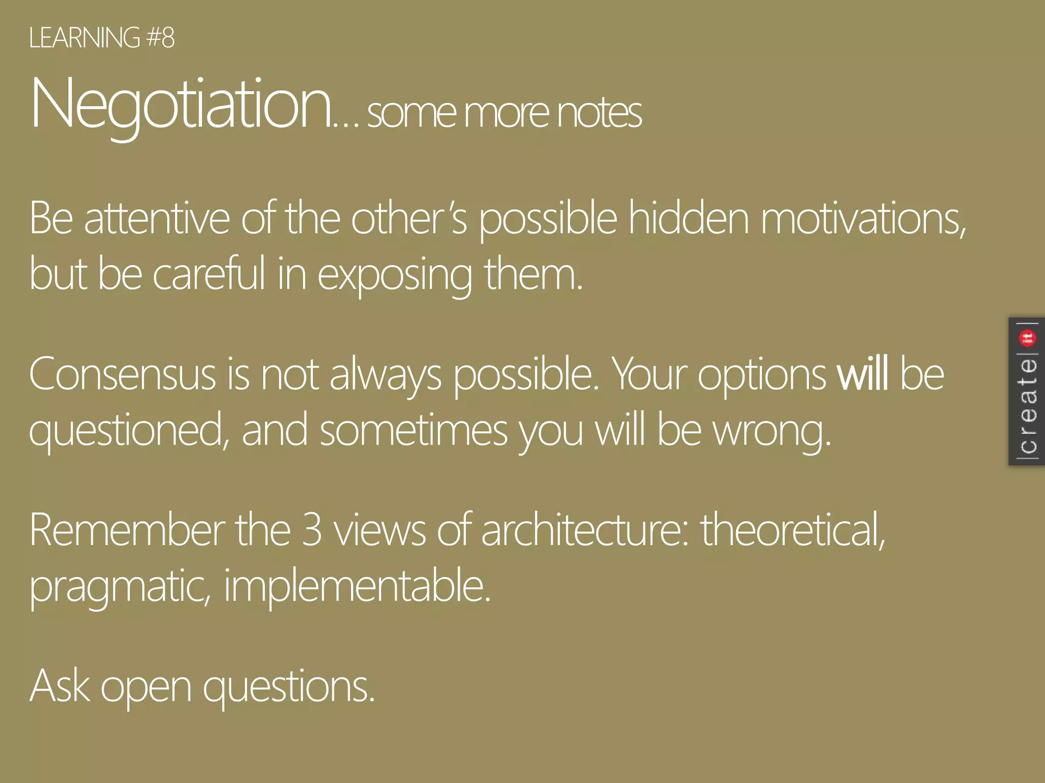 Negotiation…somemorenotes
Be attentive of the other’s possible hidden motivations,
but be careful in exposing them.
Consensus is not always possible. Your options will be
questioned, and sometimes you will be wrong.
Remember the 3 views of architecture: theoretical,
pragmatic, implementable.
Ask open questions.
LEARNING#8
 