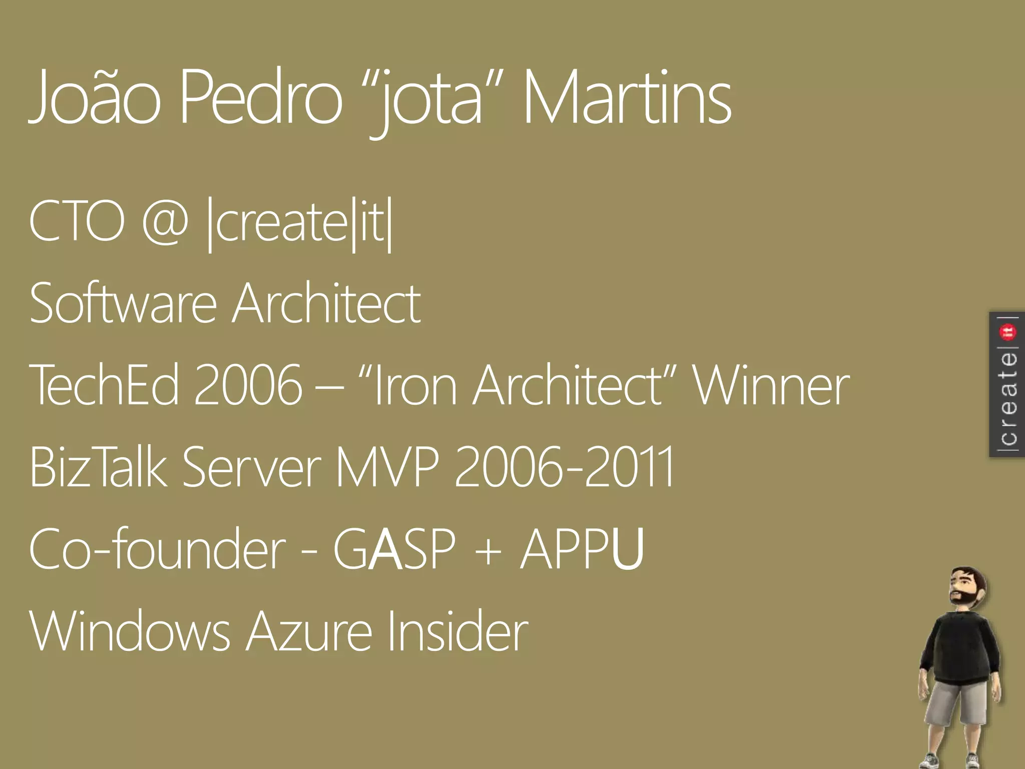 João Pedro “jota” Martins
CTO @ |create|it|
Software Architect
TechEd 2006 – “Iron Architect” Winner
BizTalk Server MVP 2006-2011
Co-founder - GASP + APPU
Windows Azure Insider
 