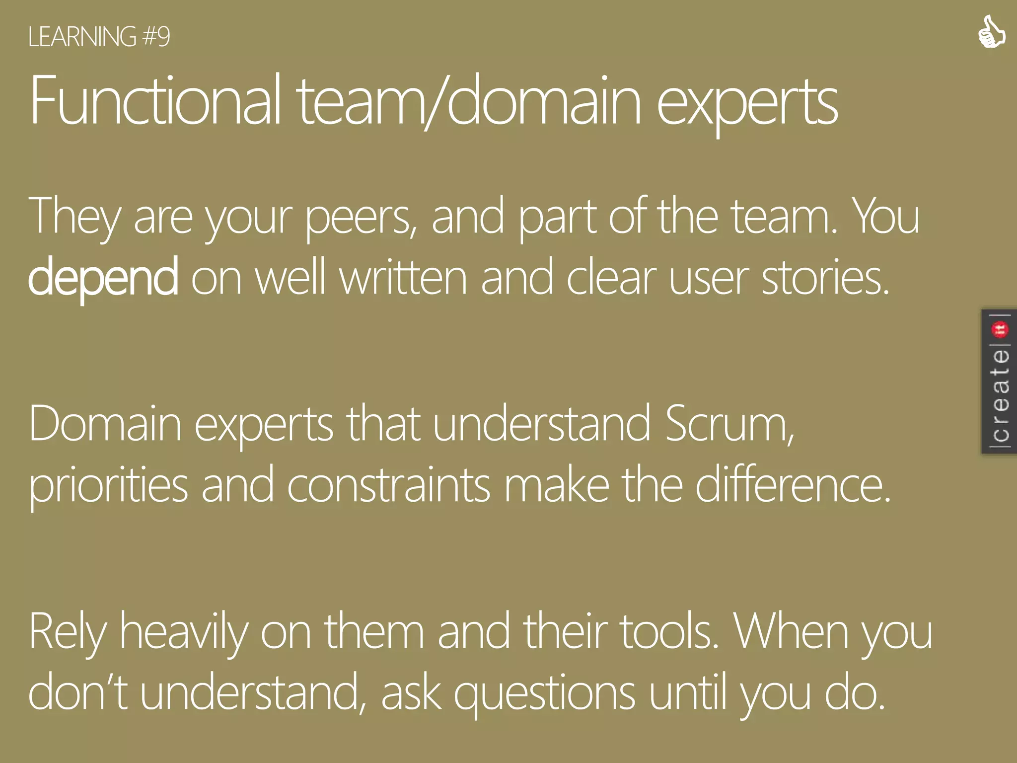 Functional team/domain experts
They are your peers, and part of the team. You
depend on well written and clear user stories.
Domain experts that understand Scrum,
priorities and constraints make the difference.
Rely heavily on them and their tools. When you
don’t understand, ask questions until you do.
LEARNING#9 
 