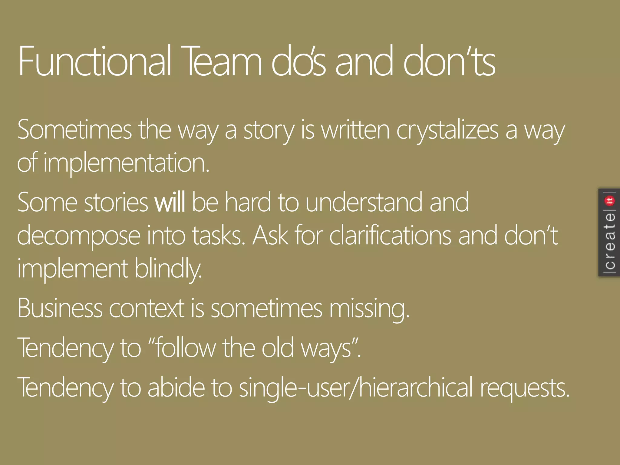 Functional Team do’s and don’ts
Sometimes the way a story is written crystalizes a way
of implementation.
Some stories will be hard to understand and
decompose into tasks. Ask for clarifications and don’t
implement blindly.
Business context is sometimes missing.
Tendency to “follow the old ways”.
Tendency to abide to single-user/hierarchical requests.
 