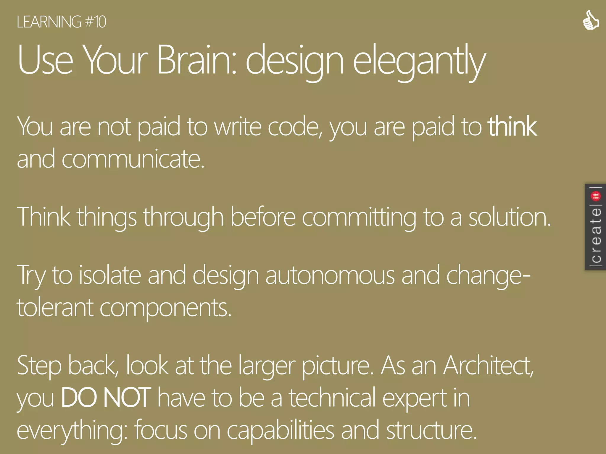 Use Your Brain:design elegantly
You are not paid to write code, you are paid to think
and communicate.
Think things through before committing to a solution.
Try to isolate and design autonomous and change-
tolerant components.
Step back, look at the larger picture. As an Architect,
you DO NOT have to be a technical expert in
everything: focus on capabilities and structure.
LEARNING#10 
 