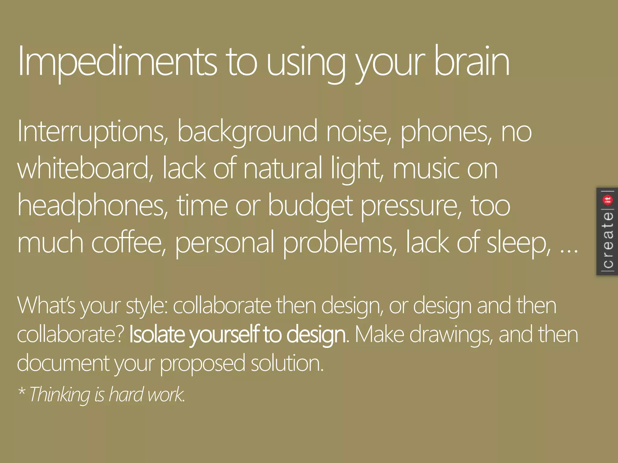 Impediments to using your brain
Interruptions, background noise, phones, no
whiteboard, lack of natural light, music on
headphones, time or budget pressure, too
much coffee, personal problems, lack of sleep, …
What’s your style: collaborate then design, or design and then
collaborate? Isolate yourself to design. Make drawings, and then
document your proposed solution.
*Thinking is hardwork.
 