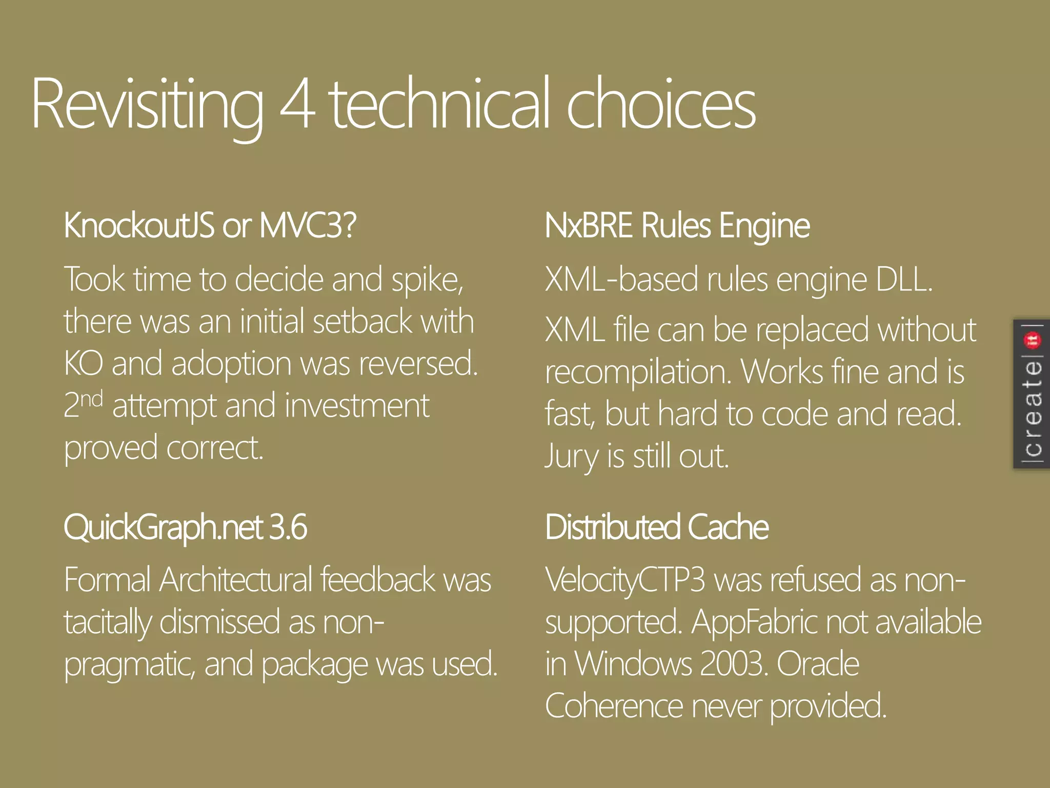 Revisiting 4 technical choices
KnockoutJS or MVC3?
Took time to decide and spike,
there was an initial setback with
KO and adoption was reversed.
2nd attempt and investment
proved correct.
NxBRE Rules Engine
QuickGraph.net3.6 DistributedCache
XML-based rules engine DLL.
XML file can be replaced without
recompilation. Works fine and is
fast, but hard to code and read.
Jury is still out.
Formal Architectural feedback was
tacitally dismissed as non-
pragmatic, and package was used.
VelocityCTP3 was refused as non-
supported. AppFabric not available
in Windows 2003. Oracle
Coherence never provided.
 
