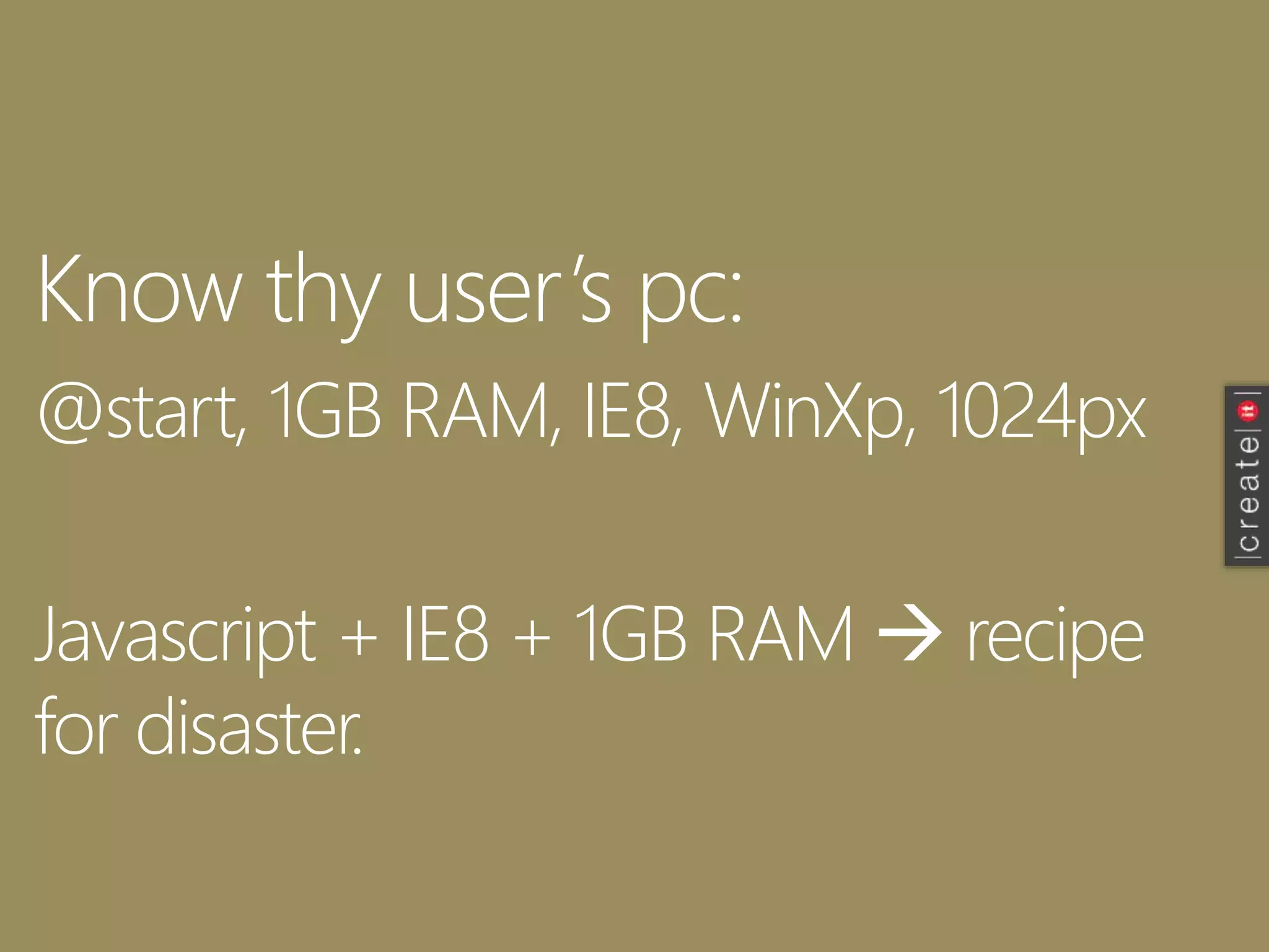 Know thy user’s pc:
@start, 1GB RAM, IE8, WinXp, 1024px
Javascript + IE8 + 1GB RAM  recipe
for disaster.
 