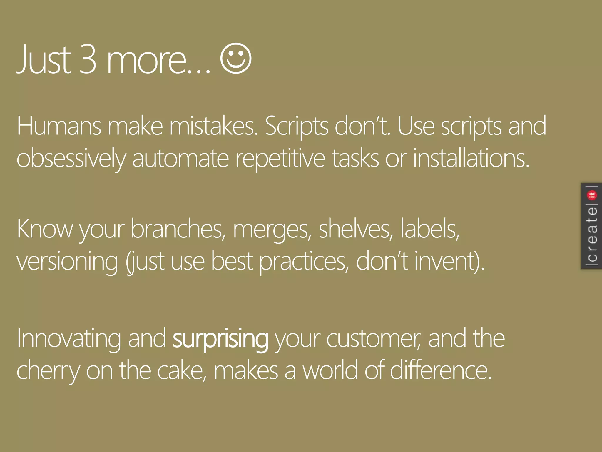 Just 3 more… 
Humans make mistakes. Scripts don’t. Use scripts and
obsessively automate repetitive tasks or installations.
Know your branches, merges, shelves, labels,
versioning (just use best practices, don’t invent).
Innovating and surprising your customer, and the
cherry on the cake, makes a world of difference.
 
