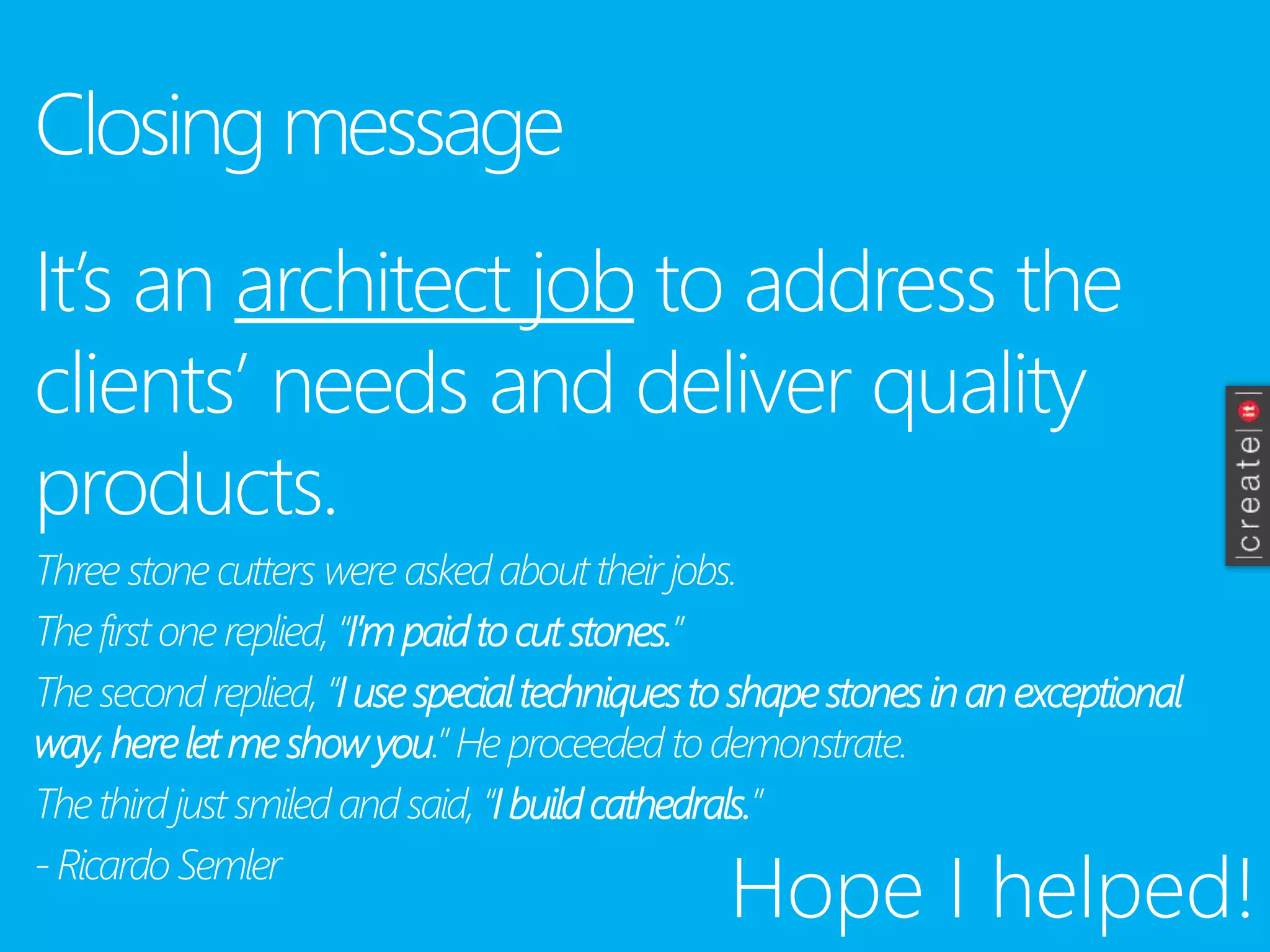 Closing message
It’s an architect job to address the
clients’ needs and deliver quality
products.
Three stone cutters were asked abouttheir jobs.
The first one replied, “I’m paidto cutstones.”
The second replied, “I usespecialtechniquesto shapestones inan exceptional
way,hereletme showyou.” He proceeded to demonstrate.
The third just smiled and said, “I buildcathedrals.”
-Ricardo Semler
Hope I helped!
 