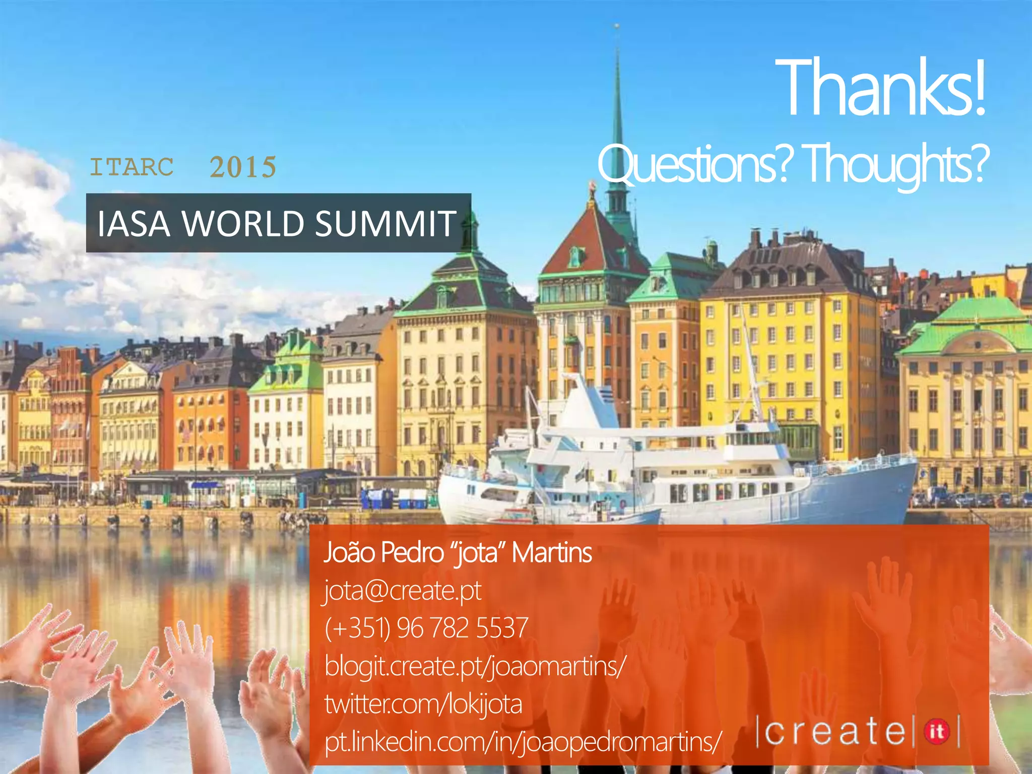 João Pedro “jota” Martins
jota@create.pt
(+351) 96 782 5537
blogit.create.pt/joaomartins/
twitter.com/lokijota
pt.linkedin.com/in/joaopedromartins/
ITARC 2015
IASA WORLD SUMMIT
Thanks!
Questions?Thoughts?
 