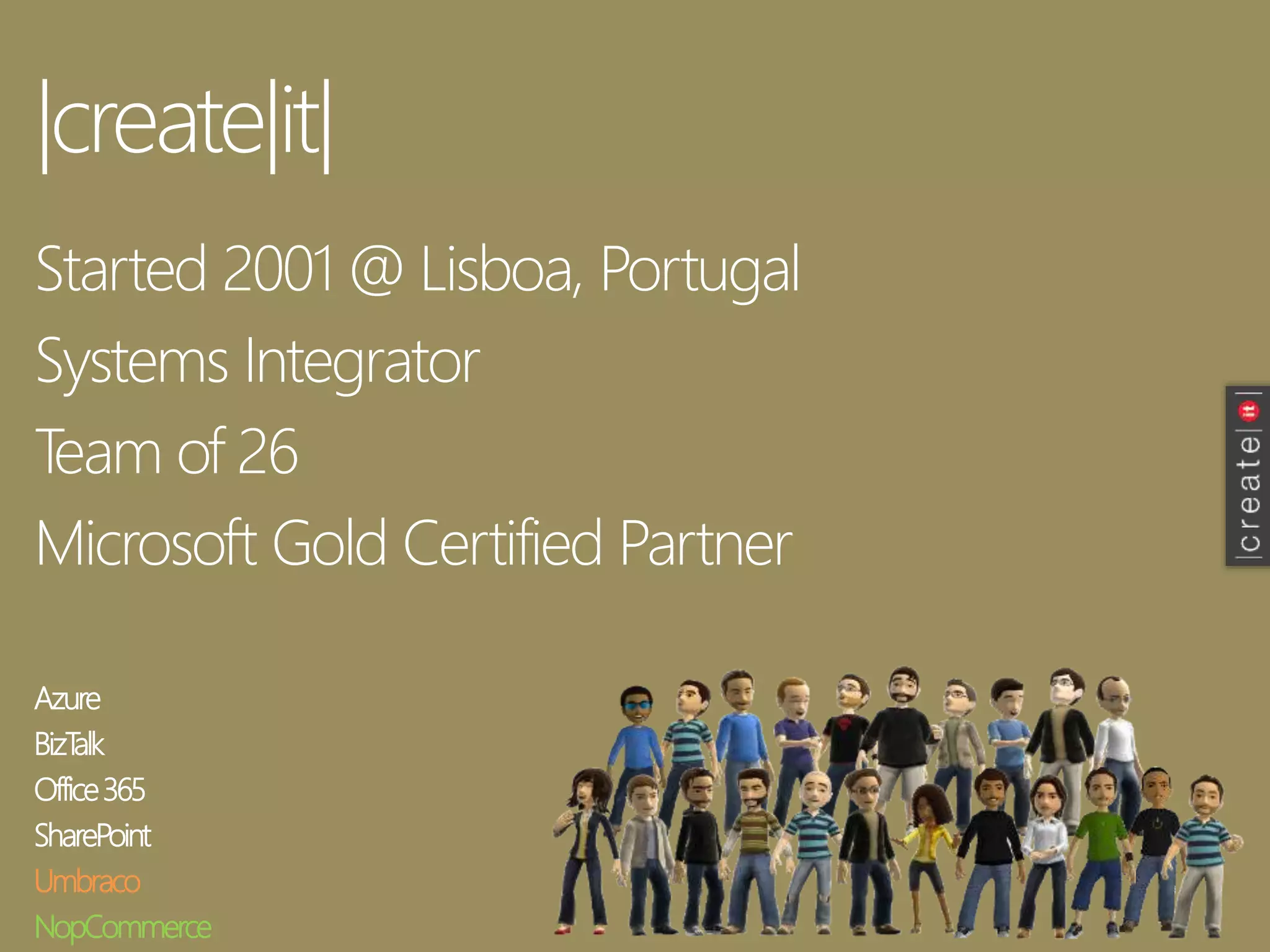 |create|it|
Started 2001 @ Lisboa, Portugal
Systems Integrator
Team of 26
Microsoft Gold Certified Partner
Azure
BizTalk
Office365
SharePoint
Umbraco
NopCommerce
 