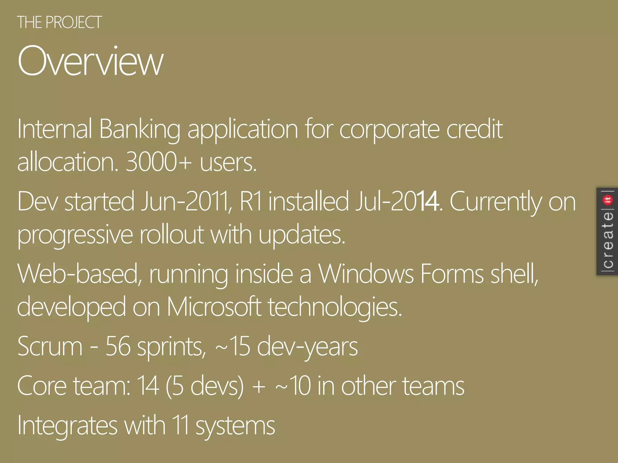 Overview
Internal Banking application for corporate credit
allocation. 3000+ users.
Dev started Jun-2011, R1 installed Jul-2014. Currently on
progressive rollout with updates.
Web-based, running inside a Windows Forms shell,
developed on Microsoft technologies.
Scrum - 56 sprints, ~15 dev-years
Core team: 14 (5 devs) + ~10 in other teams
Integrates with 11 systems
THEPROJECT
 