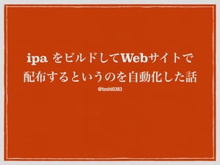 ipa をビルドしてWebサイトで
配布するというのを自動化した話
@toshi0383
 