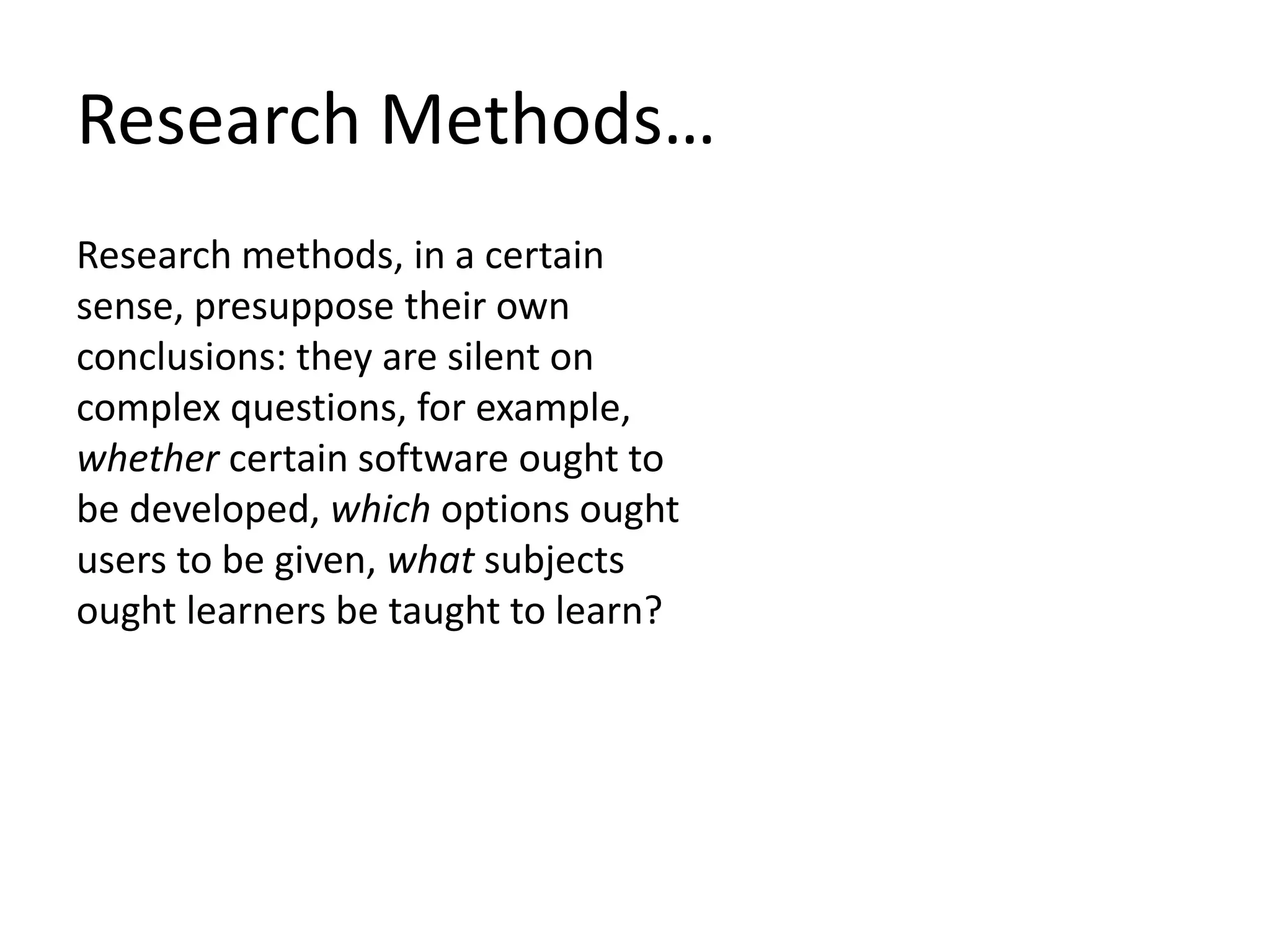 Research Methods…
Research methods, in a certain
sense, presuppose their own
conclusions: they are silent on
complex questions, for example,
whether certain software ought to
be developed, which options ought
users to be given, what subjects
ought learners be taught to learn?
 