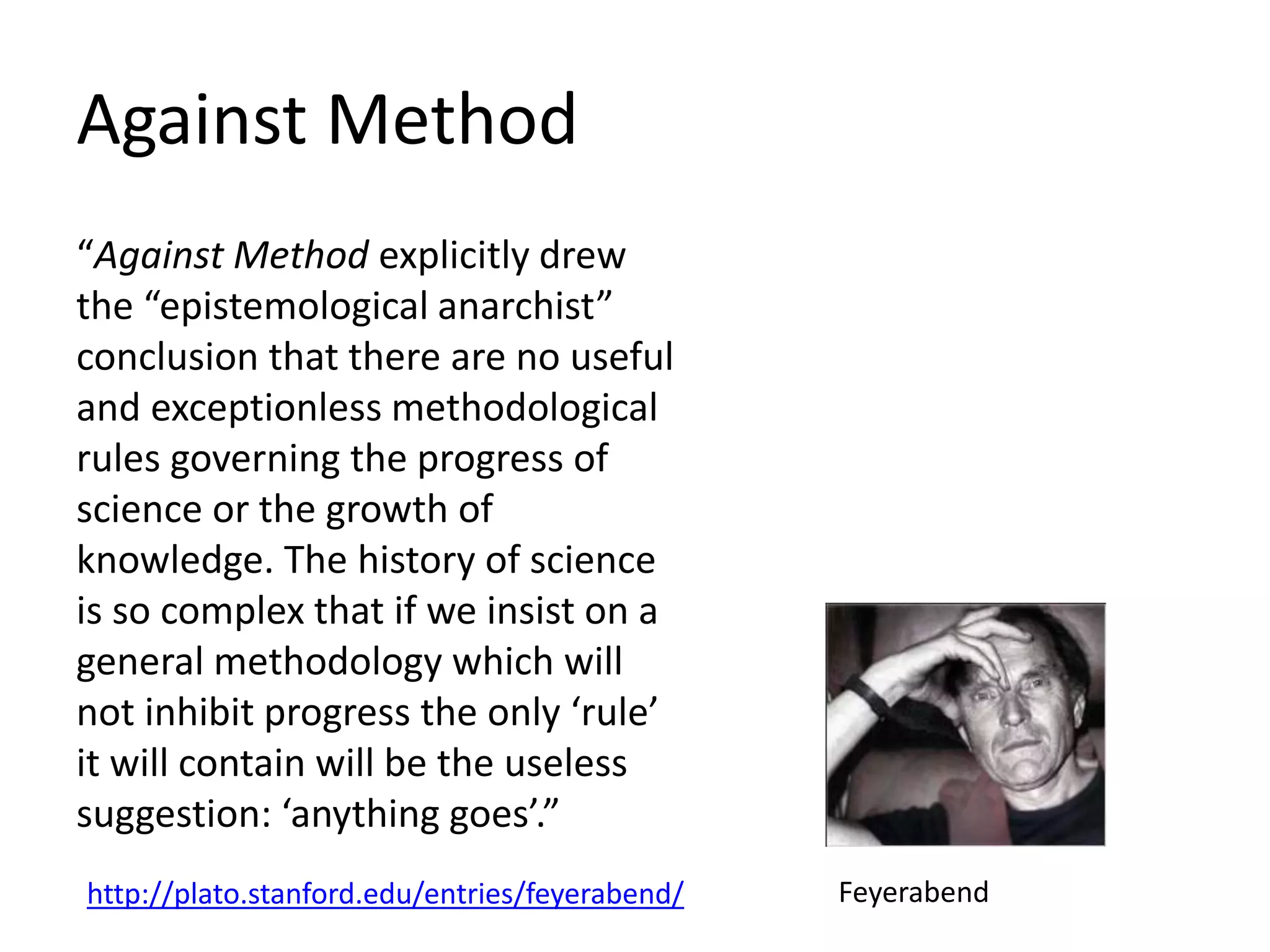 Against Method
“Against Method explicitly drew
the “epistemological anarchist”
conclusion that there are no useful
and exceptionless methodological
rules governing the progress of
science or the growth of
knowledge. The history of science
is so complex that if we insist on a
general methodology which will
not inhibit progress the only ‘rule’
it will contain will be the useless
suggestion: ‘anything goes’.”
http://plato.stanford.edu/entries/feyerabend/ Feyerabend
 