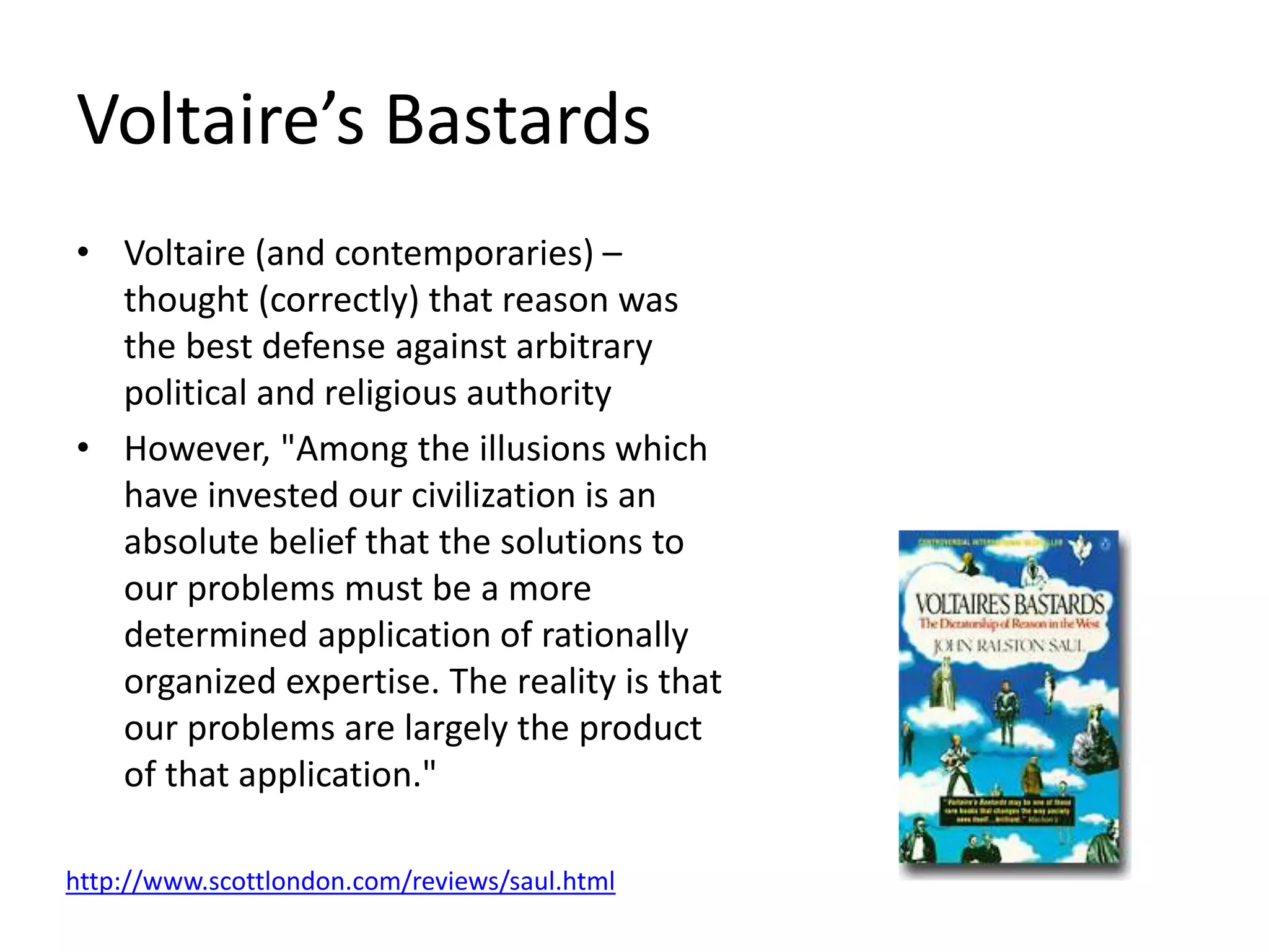 Voltaire’s Bastards
• Voltaire (and contemporaries) –
thought (correctly) that reason was
the best defense against arbitrary
political and religious authority
• However, "Among the illusions which
have invested our civilization is an
absolute belief that the solutions to
our problems must be a more
determined application of rationally
organized expertise. The reality is that
our problems are largely the product
of that application."
http://www.scottlondon.com/reviews/saul.html
 