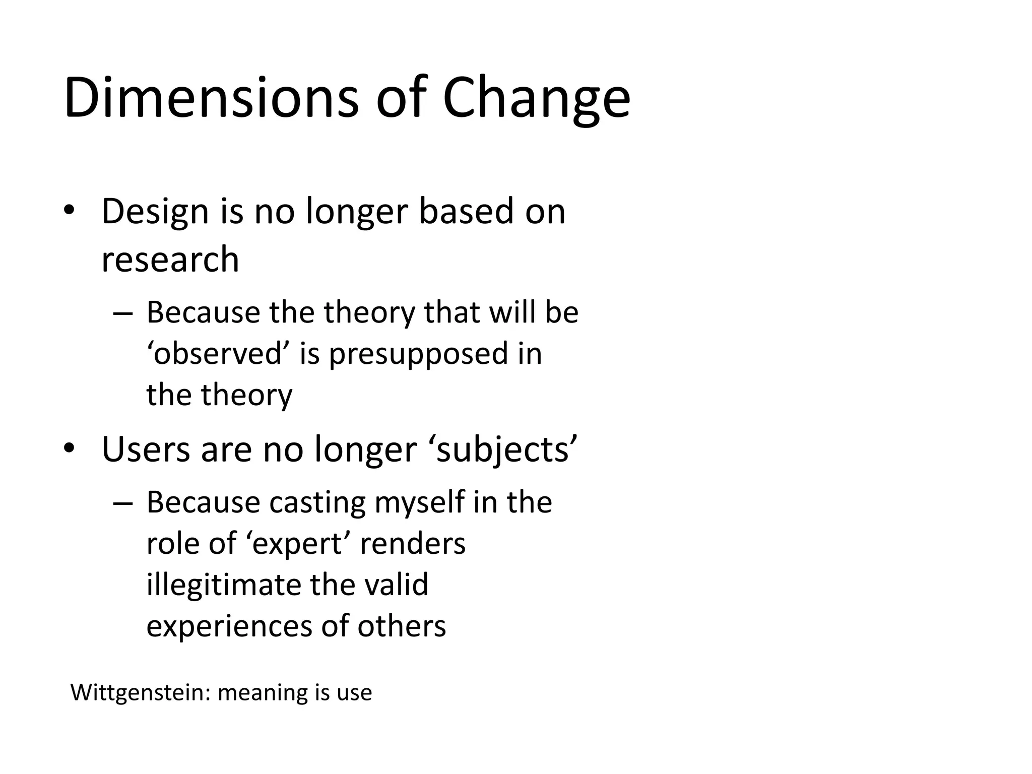 Dimensions of Change
• Design is no longer based on
research
– Because the theory that will be
‘observed’ is presupposed in
the theory
• Users are no longer ‘subjects’
– Because casting myself in the
role of ‘expert’ renders
illegitimate the valid
experiences of others
Wittgenstein: meaning is use
 