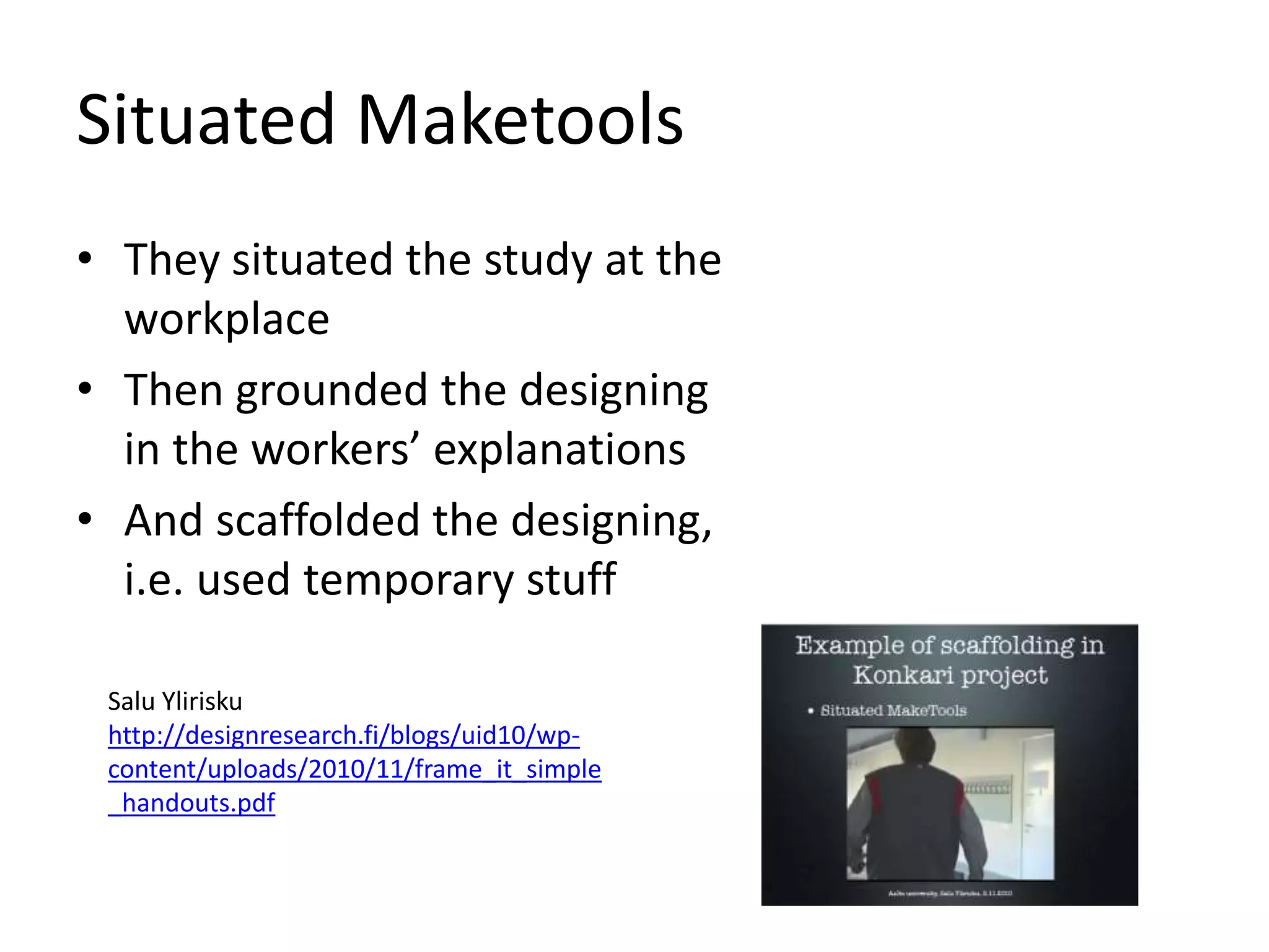 Situated Maketools
• They situated the study at the
workplace
• Then grounded the designing
in the workersʼ explanations
• And scaffolded the designing,
i.e. used temporary stuff
Salu Ylirisku
http://designresearch.fi/blogs/uid10/wp-
content/uploads/2010/11/frame_it_simple
_handouts.pdf
 