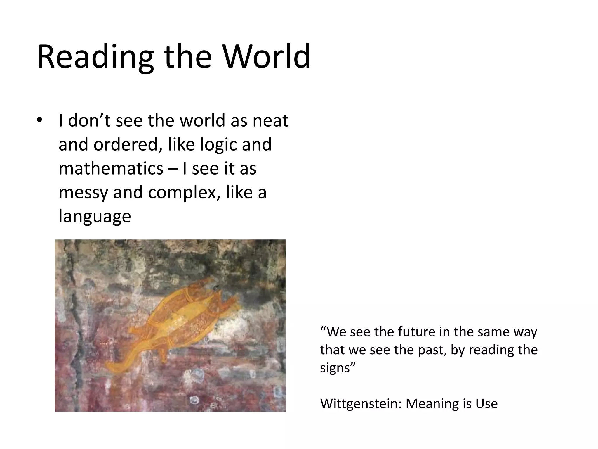 Reading the World
• I don’t see the world as neat
and ordered, like logic and
mathematics – I see it as
messy and complex, like a
language
“We see the future in the same way
that we see the past, by reading the
signs”
Wittgenstein: Meaning is Use
 