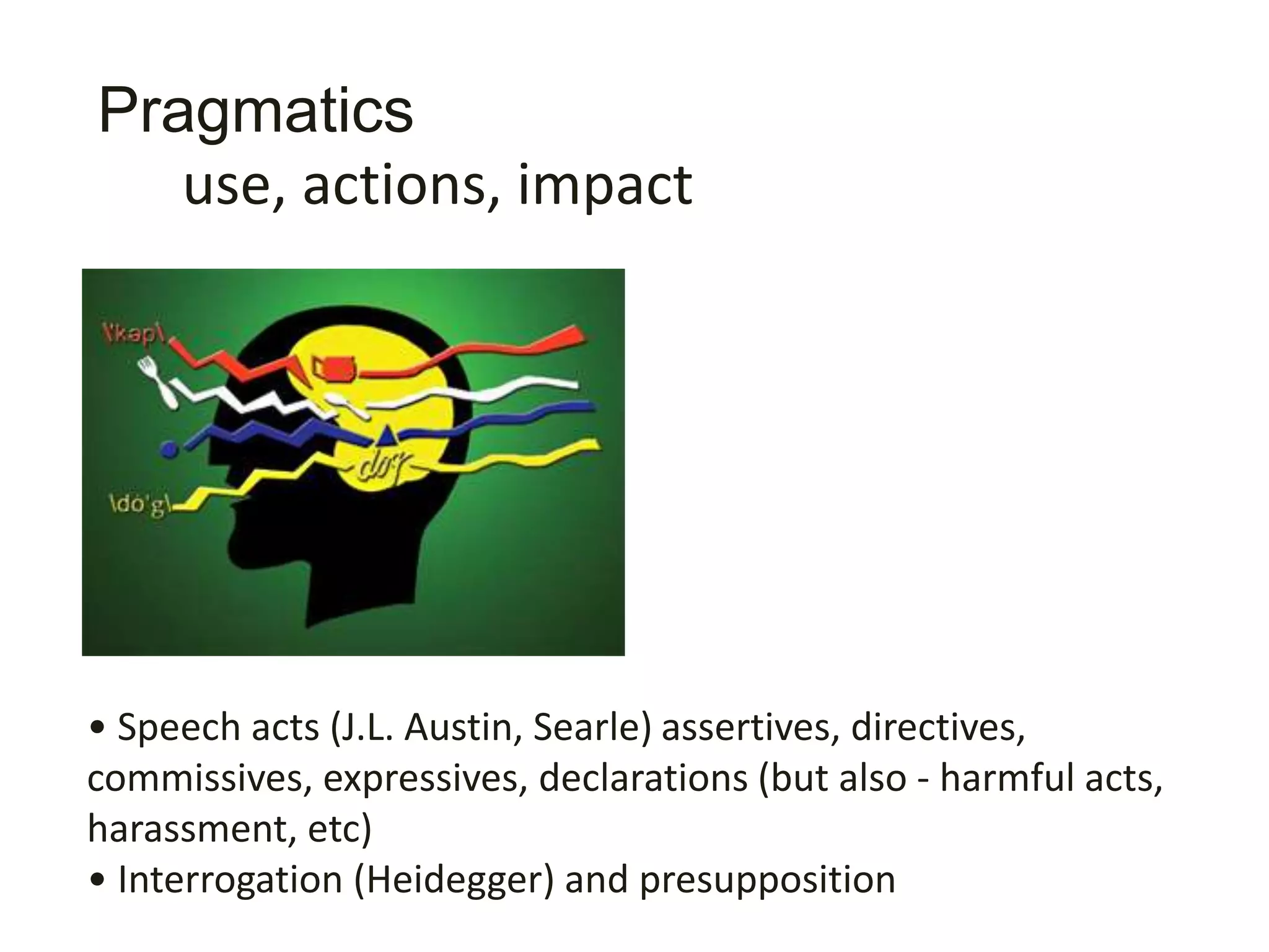 Pragmatics
• Speech acts (J.L. Austin, Searle) assertives, directives,
commissives, expressives, declarations (but also - harmful acts,
harassment, etc)
• Interrogation (Heidegger) and presupposition
• Meaning (Wittgenstein - meaning is use)
use, actions, impact
 
