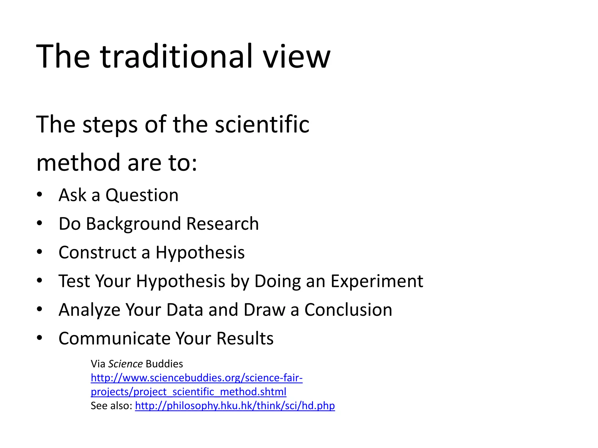 The traditional view
The steps of the scientific
method are to:
• Ask a Question
• Do Background Research
• Construct a Hypothesis
• Test Your Hypothesis by Doing an Experiment
• Analyze Your Data and Draw a Conclusion
• Communicate Your Results
Via Science Buddies
http://www.sciencebuddies.org/science-fair-
projects/project_scientific_method.shtml
See also: http://philosophy.hku.hk/think/sci/hd.php
 