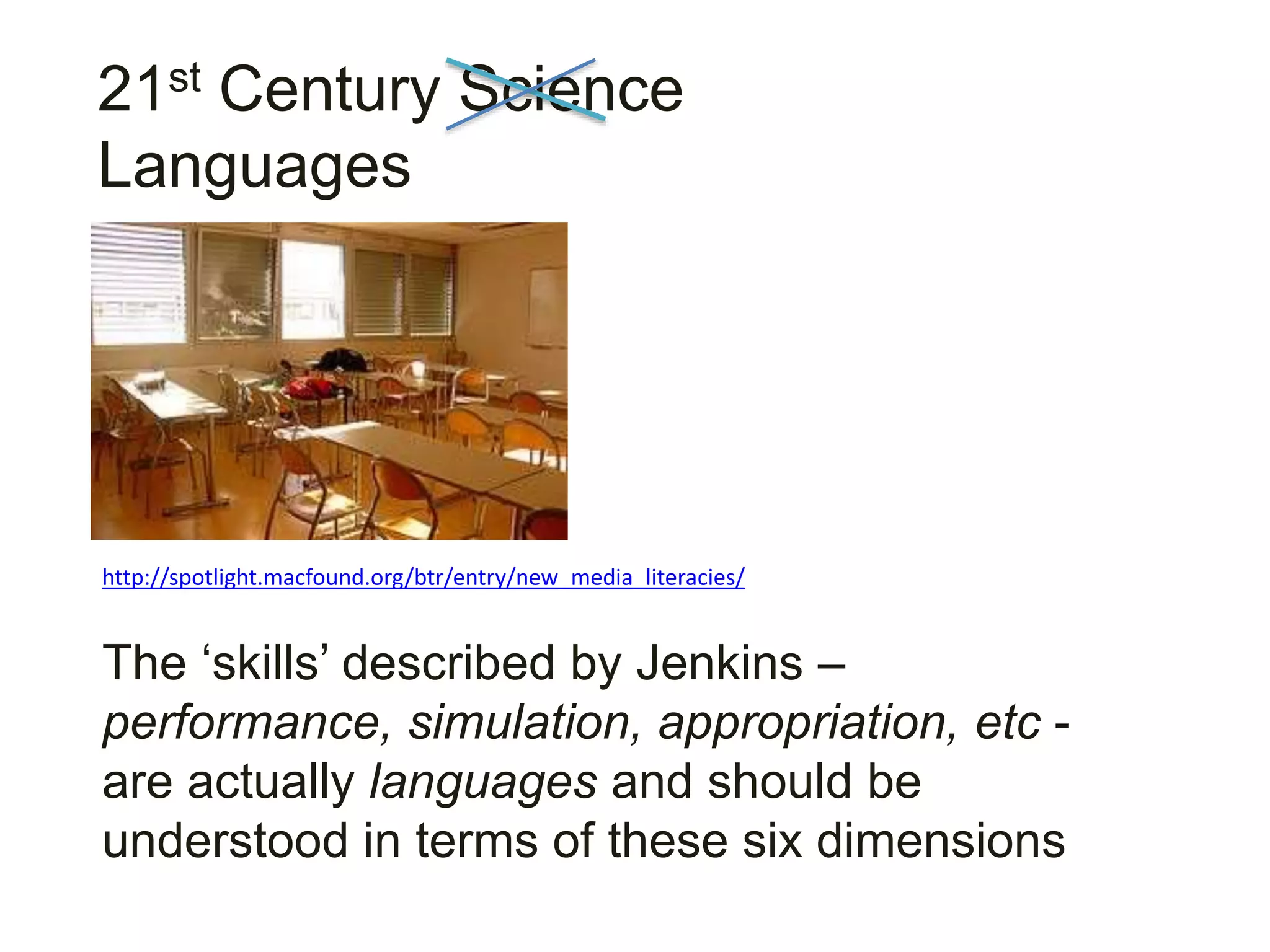 21st Century Science
Languages
The ‘skills’ described by Jenkins –
performance, simulation, appropriation, etc -
are actually languages and should be
understood in terms of these six dimensions
http://spotlight.macfound.org/btr/entry/new_media_literacies/
 
