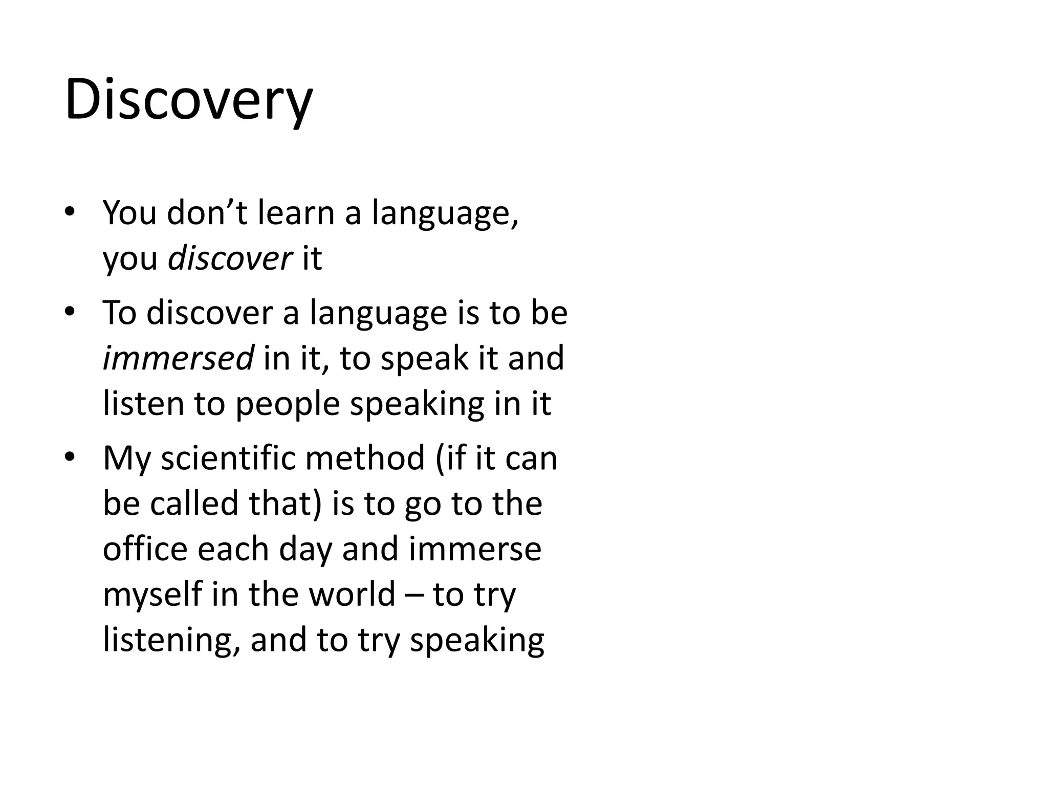 Discovery
• You don’t learn a language,
you discover it
• To discover a language is to be
immersed in it, to speak it and
listen to people speaking in it
• My scientific method (if it can
be called that) is to go to the
office each day and immerse
myself in the world – to try
listening, and to try speaking
 