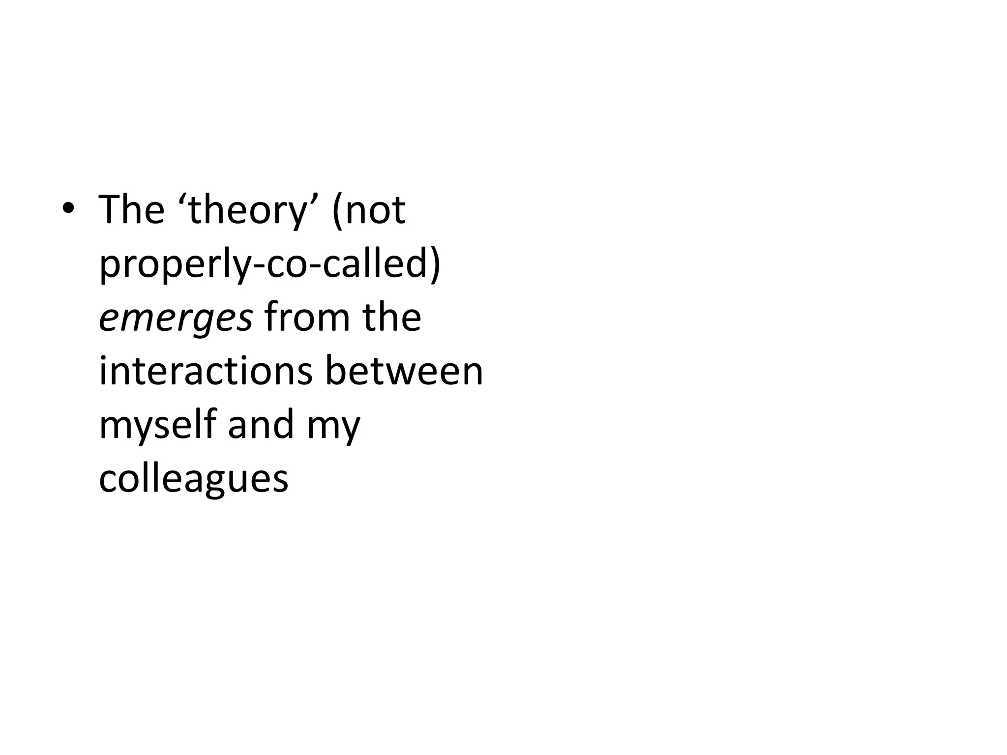 • The ‘theory’ (not
properly-co-called)
emerges from the
interactions between
myself and my
colleagues
 