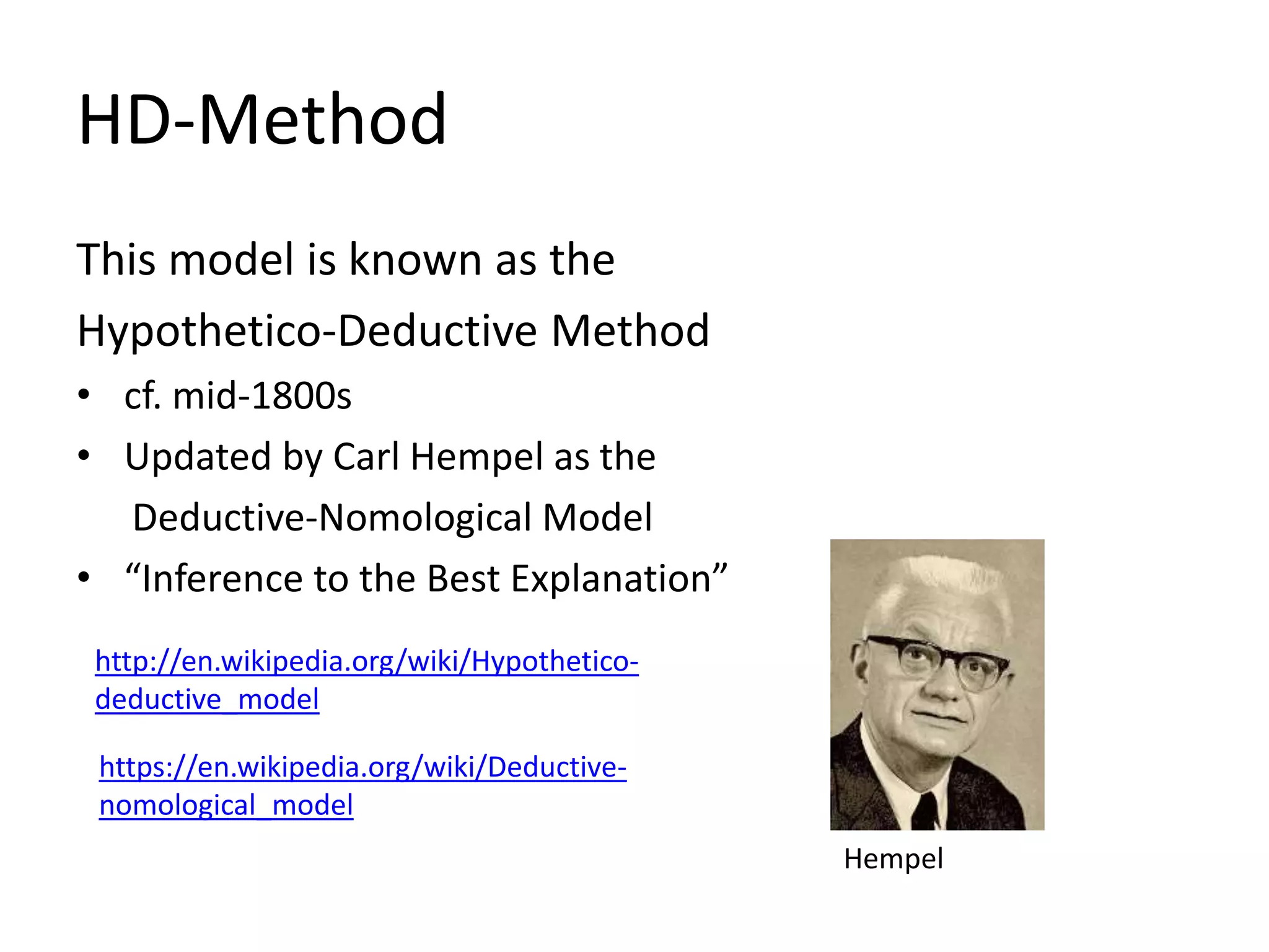 HD-Method
This model is known as the
Hypothetico-Deductive Method
• cf. mid-1800s
• Updated by Carl Hempel as the
Deductive-Nomological Model
• “Inference to the Best Explanation”
http://en.wikipedia.org/wiki/Hypothetico-
deductive_model
https://en.wikipedia.org/wiki/Deductive-
nomological_model
Hempel
 