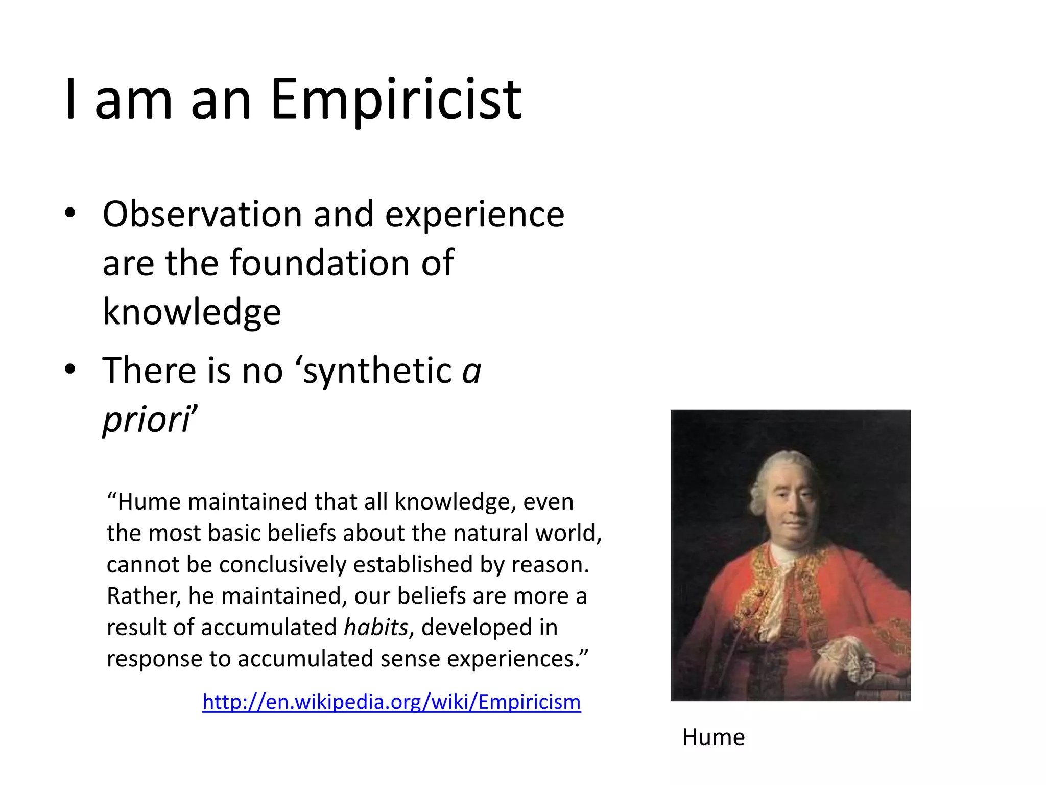 I am an Empiricist
• Observation and experience
are the foundation of
knowledge
• There is no ‘synthetic a
priori’
Hume
“Hume maintained that all knowledge, even
the most basic beliefs about the natural world,
cannot be conclusively established by reason.
Rather, he maintained, our beliefs are more a
result of accumulated habits, developed in
response to accumulated sense experiences.”
http://en.wikipedia.org/wiki/Empiricism
 