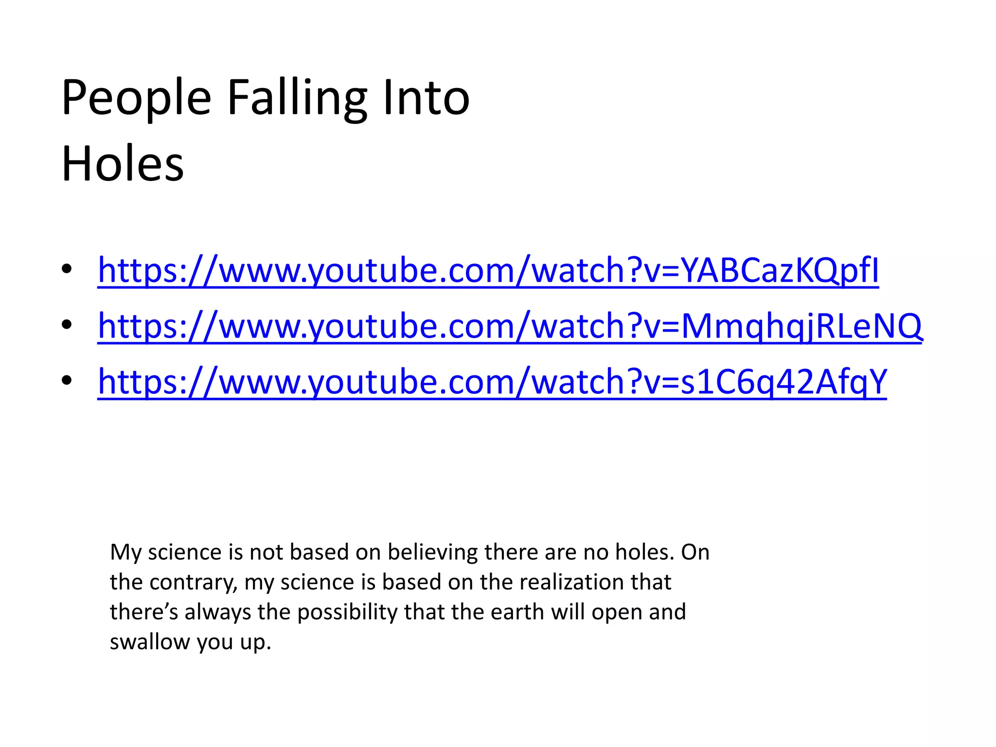 People Falling Into
Holes
• https://www.youtube.com/watch?v=YABCazKQpfI
• https://www.youtube.com/watch?v=MmqhqjRLeNQ
• https://www.youtube.com/watch?v=s1C6q42AfqY
My science is not based on believing there are no holes. On
the contrary, my science is based on the realization that
there’s always the possibility that the earth will open and
swallow you up.
 