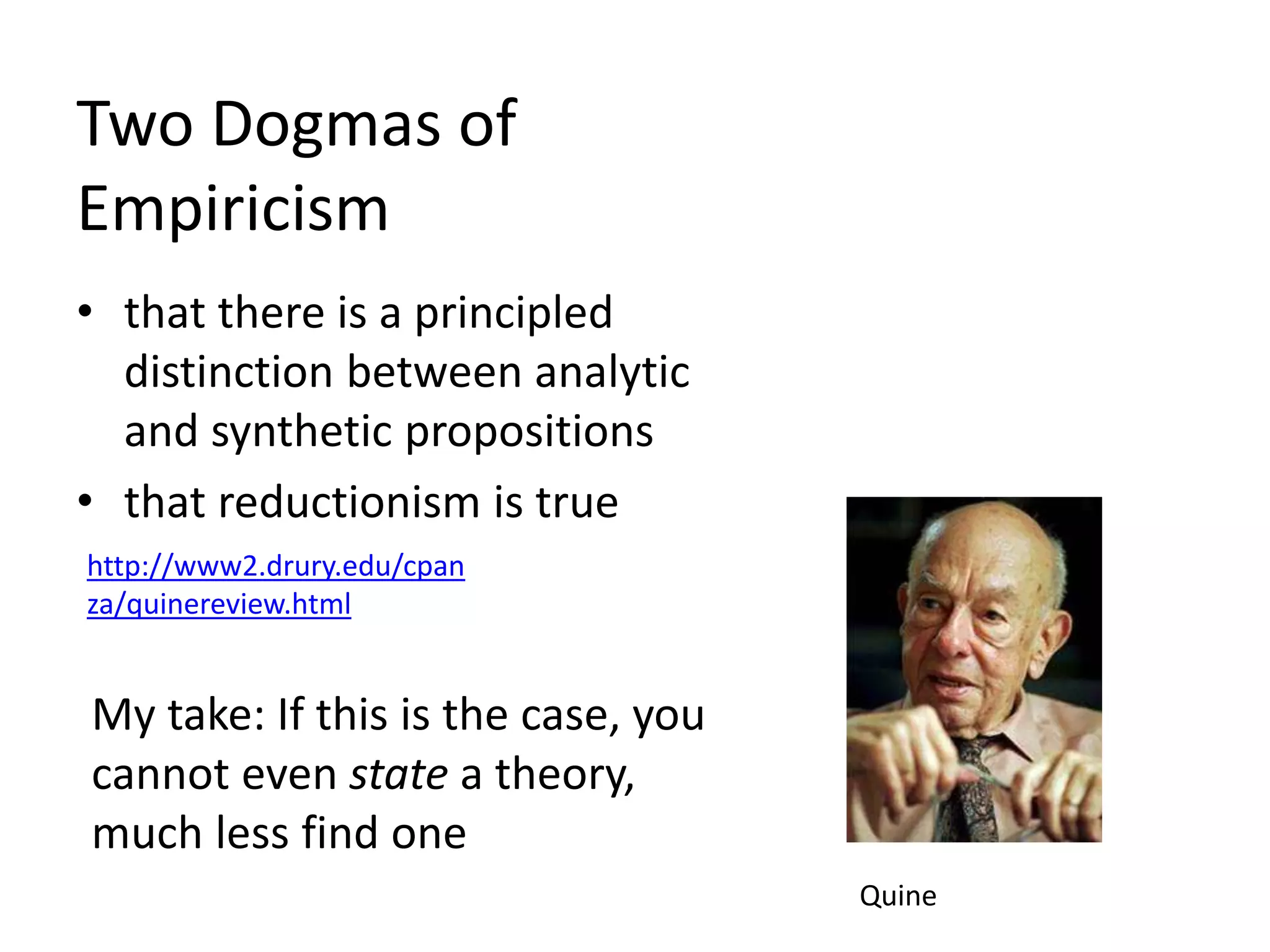 Two Dogmas of
Empiricism
• that there is a principled
distinction between analytic
and synthetic propositions
• that reductionism is true
http://www2.drury.edu/cpan
za/quinereview.html
My take: If this is the case, you
cannot even state a theory,
much less find one
Quine
 