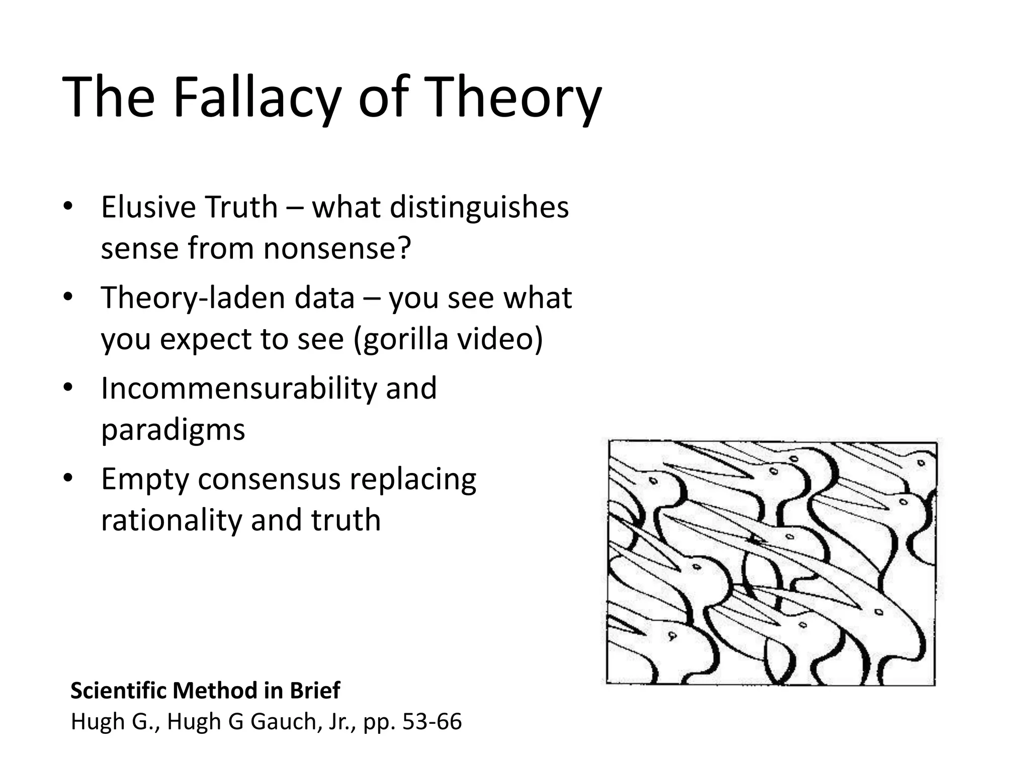 The Fallacy of Theory
• Elusive Truth – what distinguishes
sense from nonsense?
• Theory-laden data – you see what
you expect to see (gorilla video)
• Incommensurability and
paradigms
• Empty consensus replacing
rationality and truth
Scientific Method in Brief
Hugh G., Hugh G Gauch, Jr., pp. 53-66
 