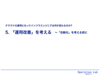 Operation Lab
運用設計ラボ
5. 「運用改善」を考える
クラウドの運用になってインフラエンジニアは何が変わるのか?
∼「自動化」を考える前に
 