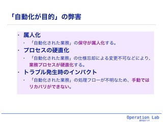「自動化が目的」の弊害
• 属人化
• 「自動化された業務」の保守が属人化する。
• プロセスの硬直化
• 「自動化された業務」の仕様忘却による変更不可などにより、
業務プロセスが硬直化する。
• トラブル発生時のインパクト
• 「自動化された業務」の処理フローが不明なため、手動では
リカバリができない。
Operation Lab
運用設計ラボ
 