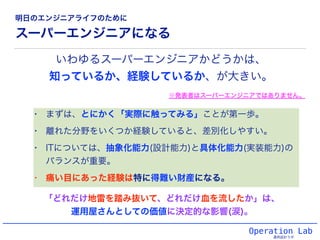 スーパーエンジニアになる
• まずは、とにかく「実際に触ってみる」ことが第一歩。
• 離れた分野をいくつか経験していると、差別化しやすい。
• ITについては、抽象化能力(設計能力)と具体化能力(実装能力)の
バランスが重要。
• 痛い目にあった経験は特に得難い財産になる。
Operation Lab
運用設計ラボ
いわゆるスーパーエンジニアかどうかは、
知っているか、経験しているか、が大きい。
「どれだけ地雷を踏み抜いて、どれだけ血を流したか」は、
運用屋さんとしての価値に決定的な影響(涙)。
※発表者はスーパーエンジニアではありません。
明日のエンジニアライフのために
 