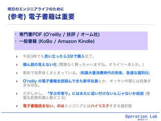 (参考) 電子書籍は重要
✴ 専門書PDF (O reilly / 技評 / オーム社)
✴ 一般書籍 (KoBo / Amazon Kindle)
Operation Lab
運用設計ラボ
‣ 午前3時でも思い立ったら3分で購入完了。
‣ 積ん読の見えない化 (際限なく買っちゃいますね。オライリー本とか。)
‣ 割安で効率良くまとまっている。(知識大量消費時代の到来、急速な選別化)
‣ O reilly の電子書籍全部読んできた新卒社員とか、オッサン中堅には危険す
ぎる存在。
‣ だがしかし、「学ぶ年寄り」には永久に追い付けないんじゃないか仮説 (豊
富な前提知識と勘どころ)
‣ 電子書籍読まない、のはエンジニアにはハイリスクすぎる選択肢
明日のエンジニアライフのために
 