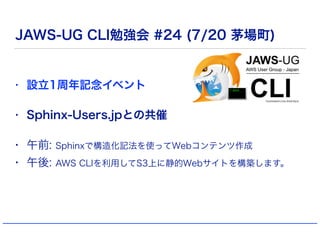 JAWS-UG CLI勉強会 #24 (7/20 茅場町)
• 設立1周年記念イベント
• Sphinx-Users.jpとの共催
• 午前: Sphinxで構造化記法を使ってWebコンテンツ作成
• 午後: AWS CLIを利用してS3上に静...
