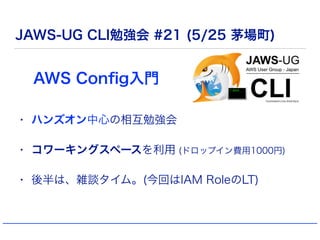 JAWS-UG CLI勉強会 #21 (5/25 茅場町)
• ハンズオン中心の相互勉強会
• コワーキングスペースを利用 (ドロップイン費用1000円)
• 後半は、雑談タイム。(今回はIAM RoleのLT)
AWS Conﬁg入門
 