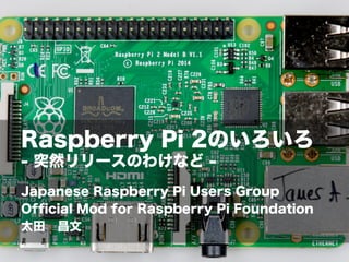 Raspberry Pi 2のいろいろ
- 突然リリースのわけなど -
Japanese Raspberry Pi Users Group
Ofﬁcial Mod for Raspberry Pi Foundation
太田 昌文
 
