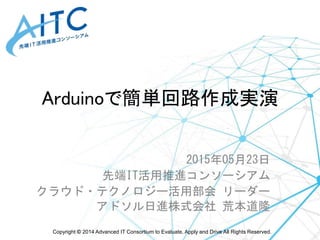 Copyright © 2014 Advanced IT Consortium to Evaluate, Apply and Drive All Rights Reserved.
Arduinoで簡単回路作成実演
2015年05月23日
先端IT活用推進コンソーシアム
クラウド・テクノロジー活用部会 リーダー
アドソル日進株式会社 荒本道隆
 