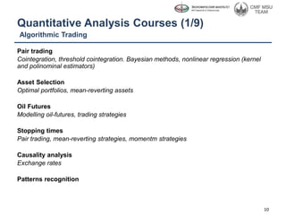 Quantitative Analysis Courses (1/9)
Pair trading
Cointegration, threshold cointegration. Bayesian methods, nonlinear regression (kernel
and polinominal estimators)
Asset Selection
Optimal portfolios, mean-reverting assets
Oil Futures
Modelling oil-futures, trading strategies
Stopping times
Pair trading, mean-reverting strategies, momentm strategies
Causality analysis
Exchange rates
Patterns recognition
10
Algorithmic Trading
 