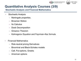 Quantitative Analysis Courses (3/9)
• Stochastic Analysis
– Martingale properties.
– Brownian Motion
– Ito Calculus
– Doob Decomposition
– Girsanov Theorem
– Kolmogorov Equation and Feynman–Kac formula
• Financial Mathematics
– Risk-neutral pricing Derivatives
– Binominal and Black-Scholes models
– Call, Put-options, Greeks
– American options
12
Stochastic Analysis and Financial Mathematics
 