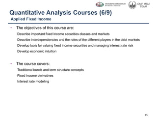 Quantitative Analysis Courses (6/9)
• The objectives of this course are:
Describe important fixed income securities classes and markets
Describe interdependencies and the roles of the different players in the debt markets
Develop tools for valuing fixed income securities and managing interest rate risk
Develop economic intuition
• The course covers:
Traditional bonds and term structure concepts
Fixed income derivatives
Interest rate modeling
15
Applied Fixed Income
 