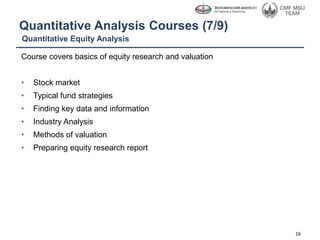 Quantitative Analysis Courses (7/9)
Course covers basics of equity research and valuation
• Stock market
• Typical fund strategies
• Finding key data and information
• Industry Analysis
• Methods of valuation
• Preparing equity research report
16
Quantitative Equity Analysis
 