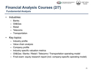 Financial Analysis Courses (2/7)
• Industries:
– Banks
– Oil&Gas
– Retail
– Telecoms
– Transportation
• Key topics:
– Industry profile
– Value chain analysis
– Company profile
– Industry specific valuation metrics
– Oil&Gas / Banks / Retail / Telecoms / Transportation operating model
– Final exam: equity research report (incl. company-specific operating model)
Fundamental Analysis
21
 