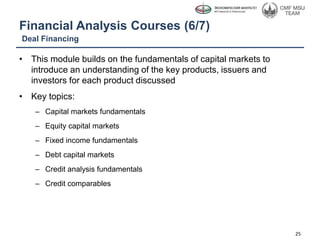 Financial Analysis Courses (6/7)
• This module builds on the fundamentals of capital markets to
introduce an understanding of the key products, issuers and
investors for each product discussed
• Key topics:
– Capital markets fundamentals
– Equity capital markets
– Fixed income fundamentals
– Debt capital markets
– Credit analysis fundamentals
– Credit comparables
Deal Financing
25
 