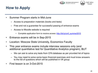 How to Apply
• Summer Program starts in Mid-June
– Access to preparation materials (books and tests)
– Free and not a guarantee for successful passing of entrance exams
– Access to Moodle website is required
• Complete application form to receive access: http://bit.ly/cmf_summer2015
• Entrance exams will be in Sep-2015
• Location: Moscow State University, Economics Faculty
• This year entrance exams include interview sessions only (and
additional quantitative test for Quantitative Analytics program), BUT
– We can ask to solve any tests from CFA database as per provided list of topics
– You may need to solve some basic financial exercises and must know answers
to the list of questions which will be published in VK group
• First lesson is on 3-Oct-2015
28
 
