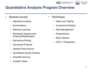 Quantitative Analysis Program Overview
• General courses
– Algorithmic trading
– Econometrics
– Machine Learning
– Stochastic Analysis and
Financial Mathematics
– Derivatives Pricing
– Structured Products
– Applied Fixed Income
– Quantitative Equity Analysis
– Scientific Seminar
– Analytic Cases
9
• Workshops
– Sales and Trading
– Investment Analytics
– Risk Management
– Programming
– Brain Teasers
– CFA L1 Preparation
 